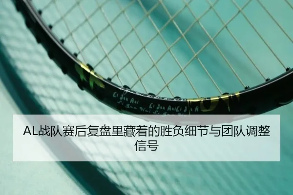 AL战队赛后复盘里藏着的胜负细节与团队调整信号